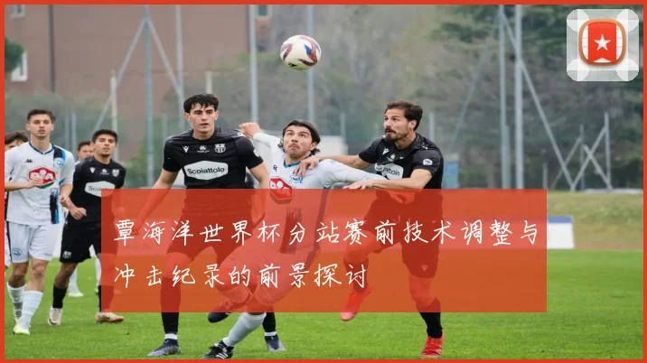 覃海洋世界杯分站赛前技术调整与冲击纪录的前景探讨