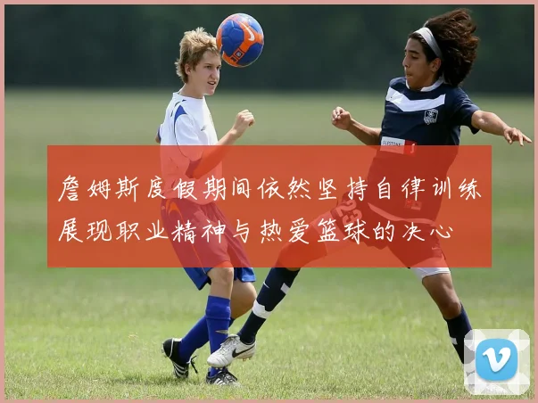 詹姆斯度假期间依然坚持自律训练展现职业精神与热爱篮球的决心
