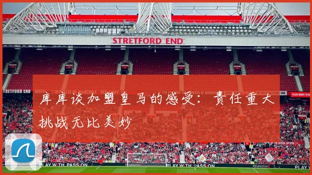 库库谈加盟皇马的感受：责任重大挑战无比美妙