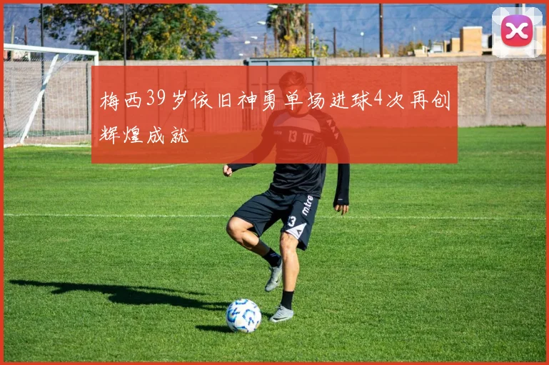梅西39岁依旧神勇单场进球4次再创辉煌成就